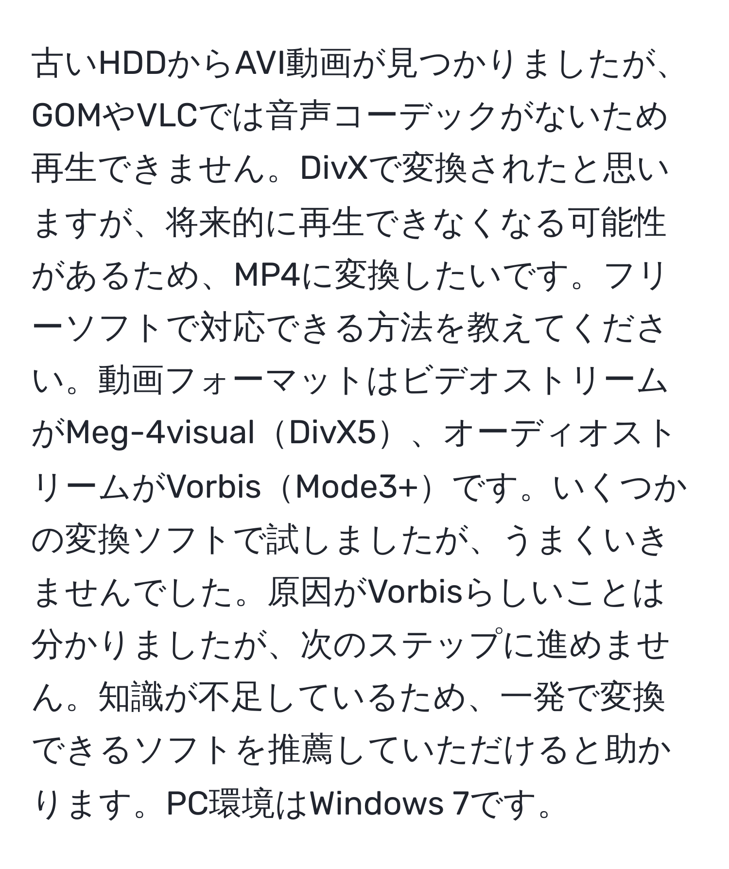 古いHDDからAVI動画が見つかりましたが、GOMやVLCでは音声コーデックがないため再生できません。DivXで変換されたと思いますが、将来的に再生できなくなる可能性があるため、MP4に変換したいです。フリーソフトで対応できる方法を教えてください。動画フォーマットはビデオストリームがMeg-4visualDivX5、オーディオストリームがVorbisMode3+です。いくつかの変換ソフトで試しましたが、うまくいきませんでした。原因がVorbisらしいことは分かりましたが、次のステップに進めません。知識が不足しているため、一発で変換できるソフトを推薦していただけると助かります。PC環境はWindows 7です。