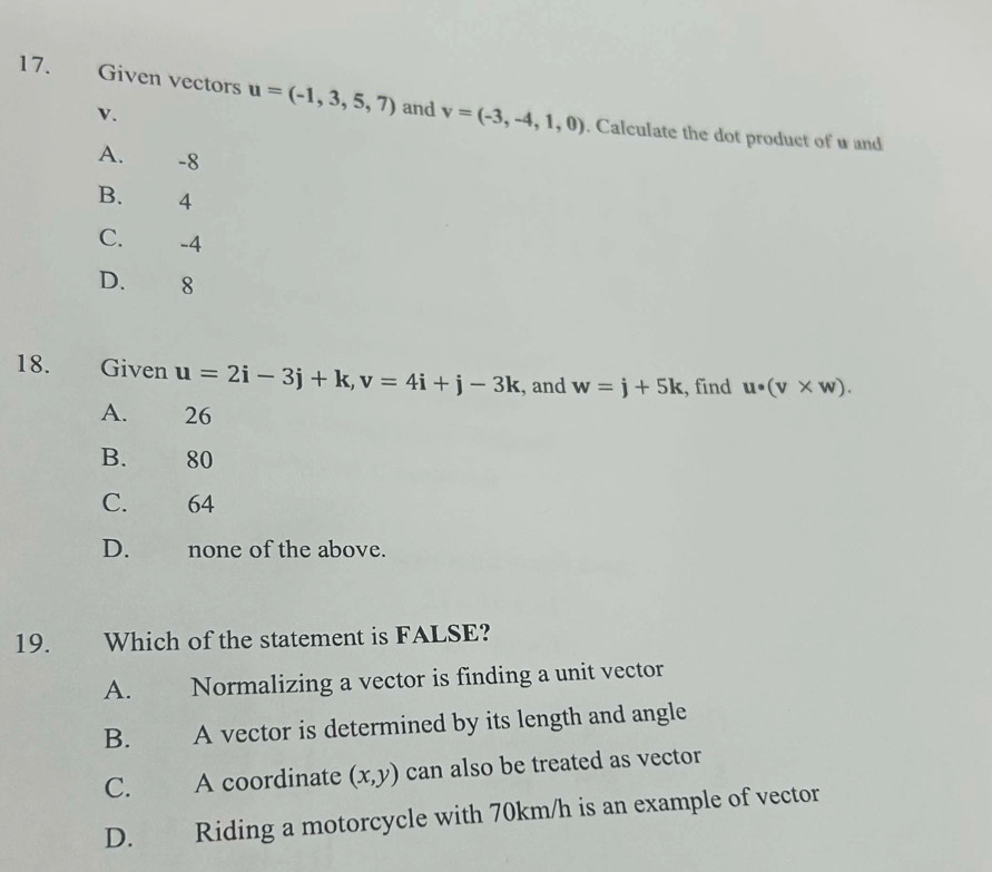 Given vectors u=(-1,3,5,7) and v=(-3,-4,1,0). Calculate the dot product of w and
v.
A. -8
B. 4
C. -4
D. 8
18. Given u=2i-3j+k, v=4i+j-3k , and w=j+5k , find u· (v* w).
A. 26
B. 80
C. 64
D. none of the above.
19. Which of the statement is FALSE?
A. Normalizing a vector is finding a unit vector
B. A vector is determined by its length and angle
C. A coordinate (x,y) can also be treated as vector
D. Riding a motorcycle with 70km/h is an example of vector