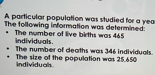 A particular population was studied for a year
The following information was determined: 
The number of live births was 465
individuals. 
The number of deaths was 346 individuals. 
The size of the population was 25,650
individuals.