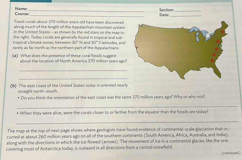 Name: _Section:_ 
Course:_ Date:_ 
Fossil corals about 370 million years old have been discovered 
along much of the length of the Appalachian mountain system 
in the United States—as shown by the red stars on the map to 
the right. Today corals are generally found in tropical and sub- 
tropical climate zones, between 30°N and 30° S latitudes, and 
rarely as far north as the northern part of the Appalachians. 
(a) What does the presence of these coral fossils suggest 
about the location of North America 370 million years ago? 
_ 
_ 
(b) The east coast of the United States today is oriented nearly 
straight north-south. 
Do you think the orientation of the east coast was the same 370 million years ago? Why or why not? 
_ 
When they were alive, were the corals closer to or farther from the equator than the fossils are today? 
_ 
The map at the top of next page shows where geologists have found evidence of continental-scale glaciation that oc- 
curred at about 260 million years ago on all of the southern continents (South America, Africa, Australia, and India), 
along with the directions in which the ice flowed (arrows). The movement of ice in a continental glacier, like the one 
covering most of Antarctica today, is outward in all directions from a central snowfield. 
(continued)