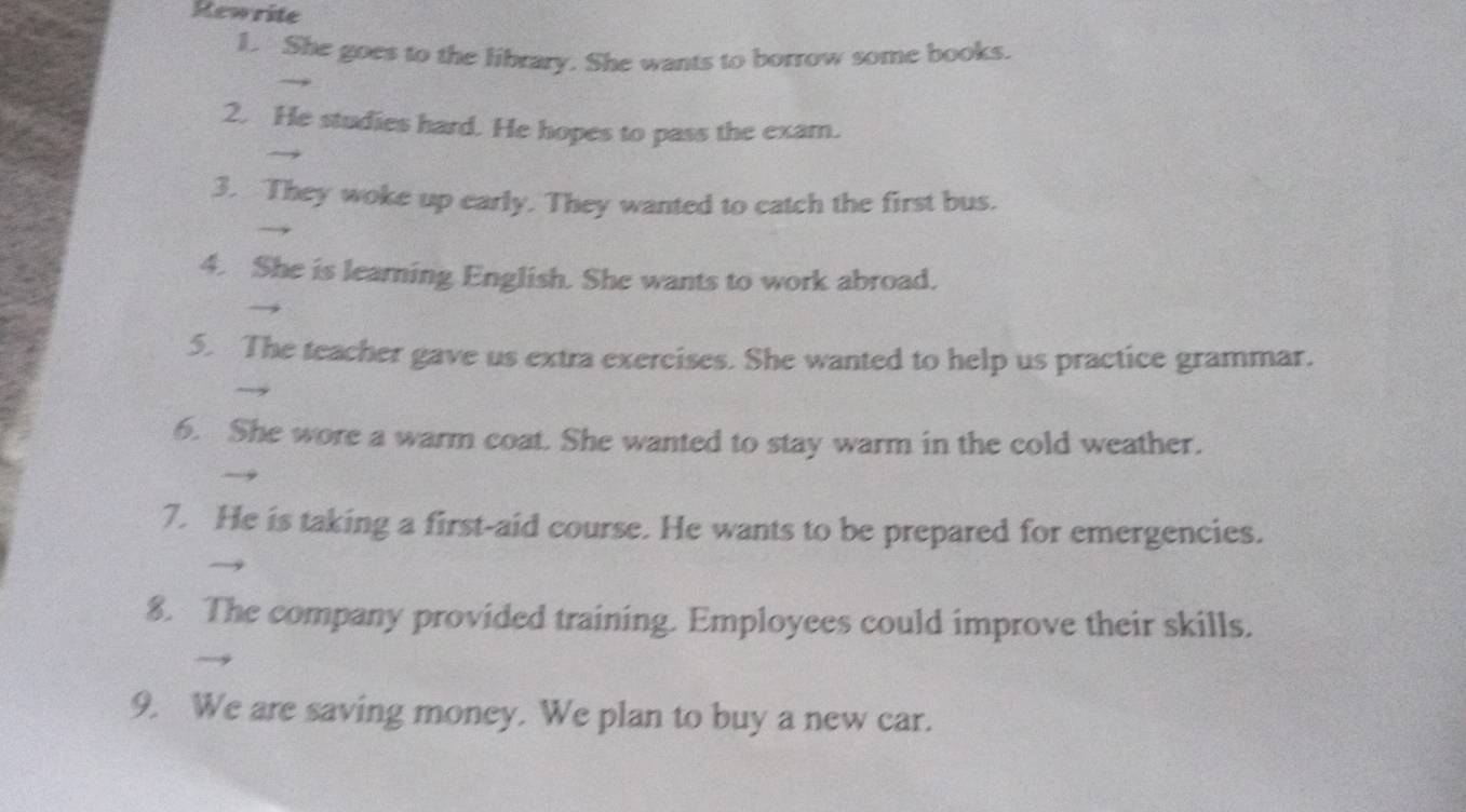 Rewrite 
1. She goes to the library. She wants to borrow some books. 
2. He studies hard. He hopes to pass the exam. 
3. They woke up early. They wanted to catch the first bus. 
4. She is learning English. She wants to work abroad. 
5. The teacher gave us extra exercises. She wanted to help us practice grammar. 
6. She wore a warm coat. She wanted to stay warm in the cold weather. 
7. He is taking a first-aid course. He wants to be prepared for emergencies. 
8. The company provided training. Employees could improve their skills. 
9. We are saving money. We plan to buy a new car.