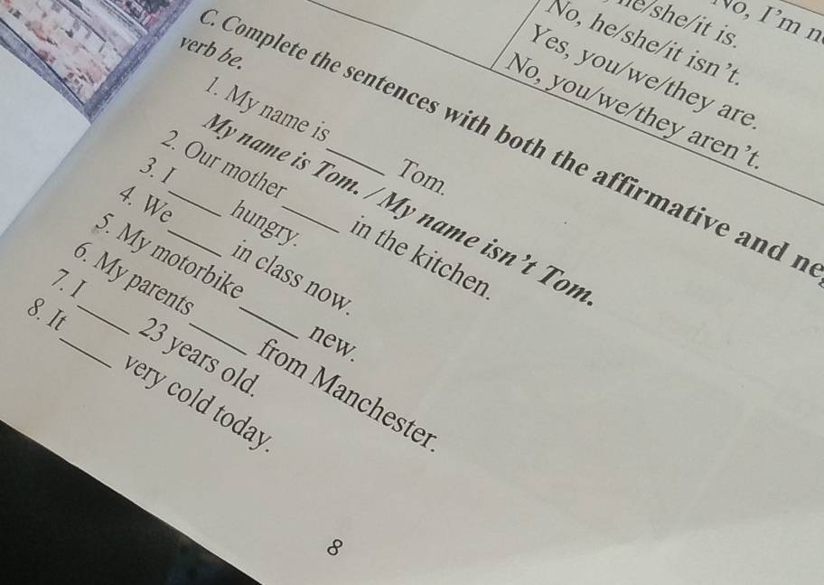 No,Im n 
he/she/it is. 
No, he/she/it isn’t 
verb be. 
Yes, you/we/they are 
No, you/we/they aren't 
Complete the sentences with both the affirmative and f 
My name is Tom. / My name isn’t Ton 1. My name is 
3.I Tom 
2. Our mother _in the kitchen 
4. We_ hungry. 
5. My motorbik 
in class now. 
7. I 6. My parents 
new 
8. It_ _ 23 years old_ 
from Manchester 
very cold today 
8