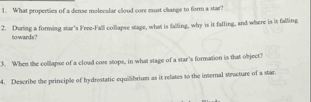 What properties of a dense molecular cloud core must change to form a star? 
2. During a forming star’s Free-Fall collapse stage, what is falling, why is it falling, and where is it falling 
towards? 
3. When the collapse of a cloud core stops, in what stage of a star’s formation is that object? 
4. Describe the principle of hydrostatic equilibrium as it relates to the internal structure of a star.