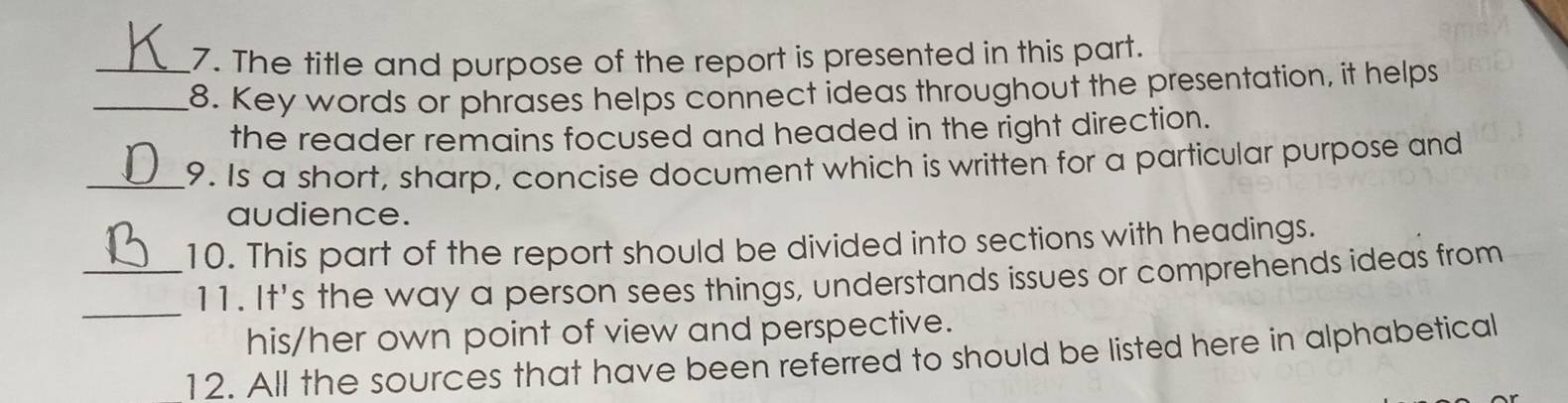 The title and purpose of the report is presented in this part. 
_8. Key words or phrases helps connect ideas throughout the presentation, it helps 
the reader remains focused and headed in the right direction. 
_9. Is a short, sharp, concise document which is written for a particular purpose and 
audience. 
_10. This part of the report should be divided into sections with headings. 
_ 
11. It's the way a person sees things, understands issues or comprehends ideas from 
his/her own point of view and perspective. 
12. All the sources that have been referred to should be listed here in alphabetical