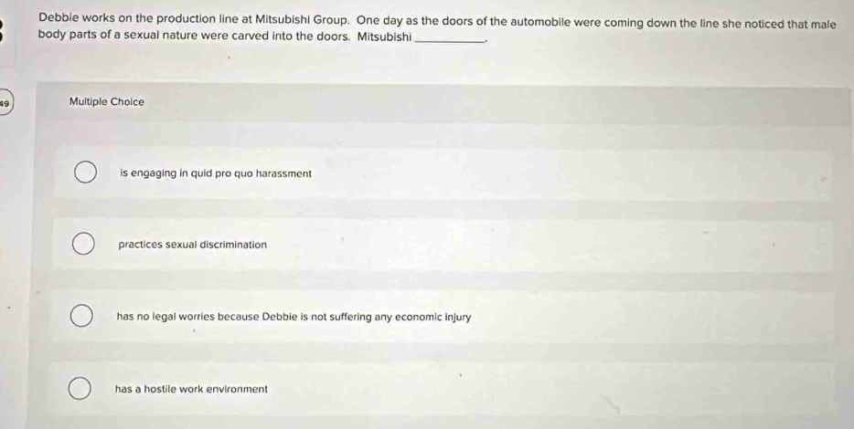 Debbie works on the production line at Mitsubishi Group. One day as the doors of the automobile were coming down the line she noticed that male
body parts of a sexual nature were carved into the doors. Mitsubishi_ .
Multiple Choice
is engaging in quid pro quo harassment
practices sexual discrimination
has no legal worries because Debbie is not suffering any economic injury
has a hostile work environment