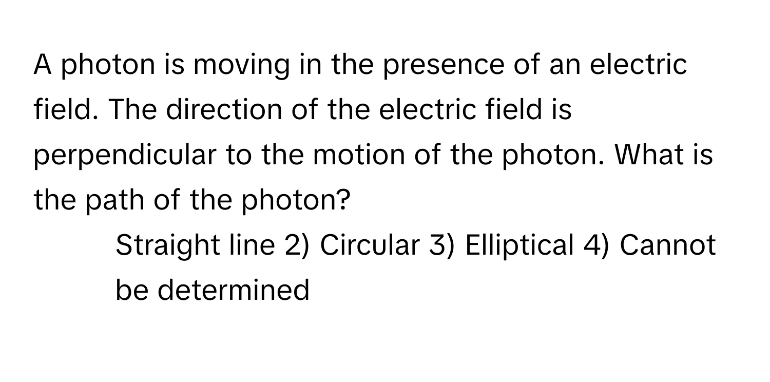 A photon is moving in the presence of an electric field. The direction of the electric field is perpendicular to the motion of the photon. What is the path of the photon?

1) Straight line 2) Circular 3) Elliptical 4) Cannot be determined