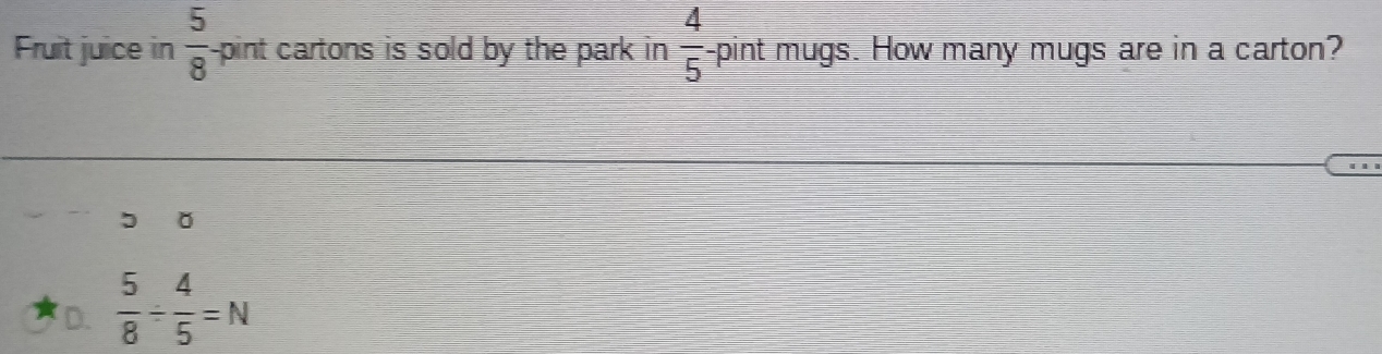 Fruit juice in  5/8  -pint cartons is sold by the park in  4/5  -pint mugs. How many mugs are in a carton?
D.  5/8 /  4/5 =N