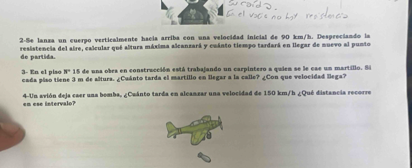 2-Se lanza un cuerpo verticalmente hacia arriba con una velocidad inicial de 90 km/h. Despreciando la 
resistencia del aire, calcular qué altura máxima alcanzará y cuánto tiempo tardará en llegar de nuevo al punto 
de partida. 
3- En el piso N° 15 de una obra en construcción está trabajando un carpintero a quien se le cae un martillo. Si 
cada piso tiene 3 m de altura. ¿Cuánto tarda el martillo en llegar a la calle? ¿Con que velocidad llega? 
4-Un avión deja caer una bomba, ¿Cuánto tarda en alcanzar una velocidad de 150 km/h ¿Qué distancia recorre 
en ese intervalo?