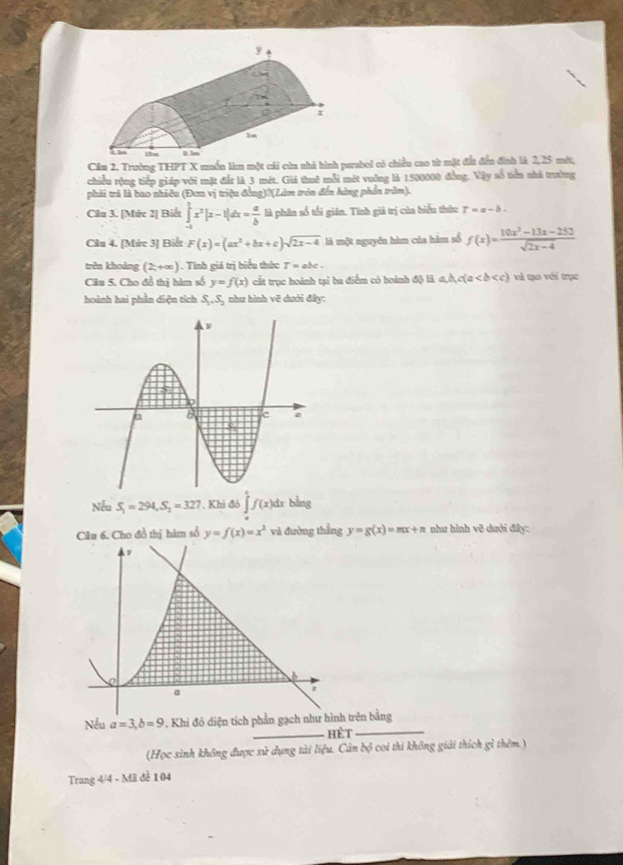 Trường THPT X muền làm một cái cửa nhà hình parabol có chiều cao từ mặt đất đến đình là 2,25 một,
chiều rộng tiếp giáp với mặt đầ: là 3 mét. Gii thuê mỗi mét vướng là 1500000 đồng. Vậy số tiền nhà trường
phải trả là bao nhiều (Đơa vị triệu đồng)?(Làm tròn đến hàng phần trăm).
Câu 3. [Mức 2] Biết ∈tlimits _(-a)^3x^2|x-1|dx= a/b  là phân số tổi giản. Tính giả trị của biểu thức T=a-b-
Câu 4. [Mức 3] Biết F(x)=(ax^2+bx+c)sqrt(2x-4) là một nguyên hìm của hàm số f(x)= (10x^2-13x-252)/sqrt(2x-4) 
trên khoảng (2,+∈fty ) Tính giả trị biểu thức T=abc.
Câu 5. Cho đổ thị hàm số y=f(x) cắt trục hoành tại ba điểm có hoành độ là a,b,c(a )  và qạo với trục
hoành hai phần diện tích S_1,S_2 như hình vẽ dưới đây:
Nếu S_1=294,S_2=327. Khi đó ∈tlimits f(x)dx bằng
Câu 6. Cho đồ thị hàm sổ y=f(x)=x^2 và đường thẳng y=g(x)=mx+n như hình vẽ dưới đây:
Nều a=3,b=9. Khi đô diện tích phần gạch như hình trên bằng
_hết
_
(Học sinh không được sử dụng tài liệu. Cản bộ coi thi không giải thích gì thêm.)
Trang 4/4 - Mã đề 104