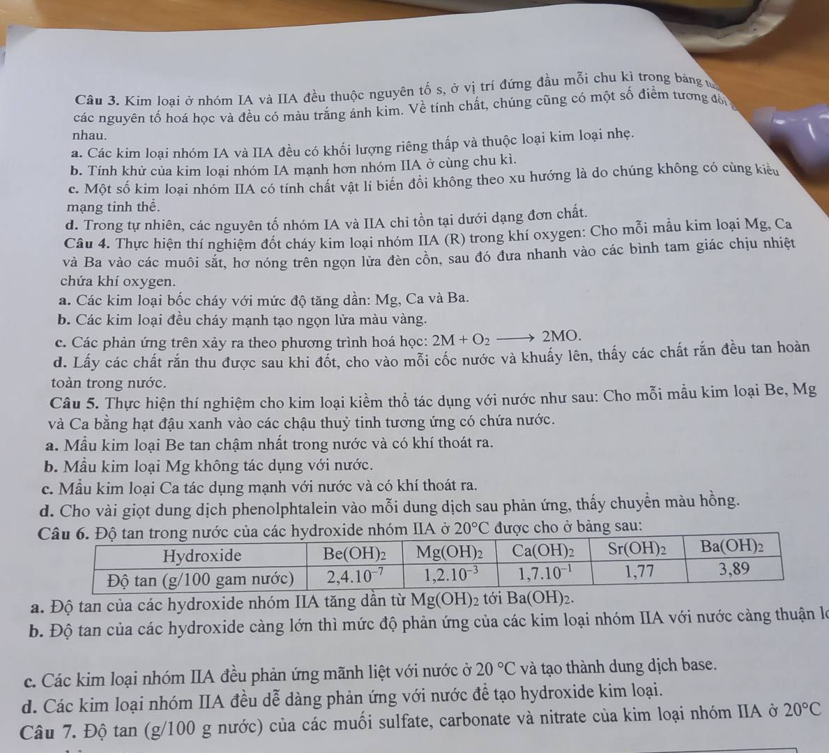 Kim loai ở nhóm IA và IIA đều thuộc nguyên tố s, ở vị trí đứng đầu mỗi chu kì trong bảng từ
các nguyên tố hoá học và đều có màu trắng ánh kim. Về tính chất, chúng cũng có một số điểm tương đổi 
nhau.
a. Các kim loại nhóm IA và IIA đều có khối lượng riêng thấp và thuộc loại kim loại nhẹ.
b. Tính khử của kim loại nhóm IA mạnh hơn nhóm IIA ở cùng chu kì.
c. Một số kim loại nhóm IIA có tính chất vật lí biển đồi không theo xu hướng là do chúng không có cùng kiểu
mạng tinh thể.
d. Trong tự nhiên, các nguyên tố nhóm IA và IIA chi tồn tại dưới dạng đơn chất.
Câu 4. Thực hiện thí nghiệm đốt cháy kim loại nhóm IIA (R) trong khí oxygen: Cho mỗi mẫu kim loại Mg, Ca
và Ba vào các muôi sắt, hơ nóng trên ngọn lửa đèn cồn, sau đó đưa nhanh vào các bình tam giác chịu nhiệt
chứa khí oxygen.
a. Các kim loại bốc cháy với mức độ tăng dần: Mg, Ca và Ba.
b. Các kim loại đều cháy mạnh tạo ngọn lửa màu vàng.
c. Các phản ứng trên xảy ra theo phương trình hoá học: 2M+O_2to 2MO.
d. Lấy các chất rắn thu được sau khi đổt, cho vào mỗi cốc nước và khuẩy lên, thấy các chất rắn đều tan hoàn
toàn trong nước.
Câu 5. Thực hiện thí nghiệm cho kim loại kiềm thổ tác dụng với nước như sau: Cho mỗi mẫu kim loại Be, Mg
và Ca bằng hạt đậu xanh vào các chậu thuỷ tinh tương ứng có chứa nước.
a. Mẫu kim loại Be tan chậm nhất trong nước và có khí thoát ra.
b. Mẫu kim loại Mg không tác dụng với nước.
c. Mẫu kim loại Ca tác dụng mạnh với nước và có khí thoát ra.
d. Cho vài giọt dung dịch phenolphtalein vào mỗi dung dịch sau phản ứng, thấy chuyển màu hồng.
sau:
a. Độ tan của các hydroxide nhóm IIA tăng dần từ Mg(OH)_2 tới Ba(OH)_2.
b. Độ tan của các hydroxide càng lớn thì mức độ phản ứng của các kim loại nhóm IIA với nước càng thuận là
c. Các kim loại nhóm IIA đều phản ứng mãnh liệt với nước ở 20°C và tạo thành dung dịch base.
d. Các kim loại nhóm IIA đều dễ dàng phản ứng với nước đề tạo hydroxide kim loại.
Câu 7. Độ tan (g/100 g nước) của các muối sulfate, carbonate và nitrate của kim loại nhóm IIA ở 20°C