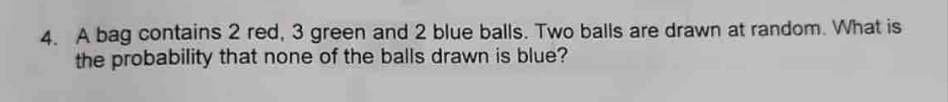 A bag contains 2 red, 3 green and 2 blue balls. Two balls are drawn at random. What is 
the probability that none of the balls drawn is blue?