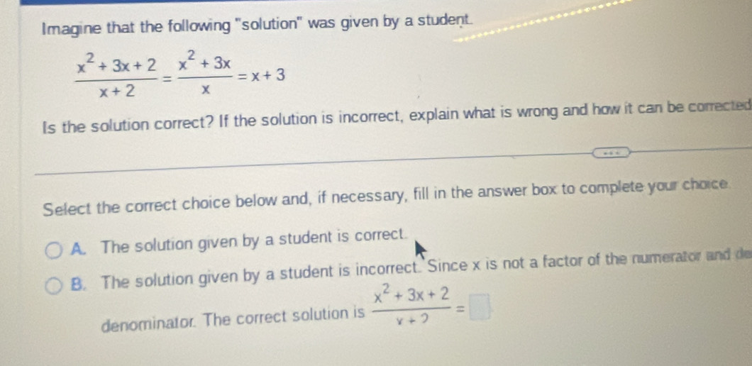 Imagine that the following "solution" was given by a student.
 (x^2+3x+2)/x+2 = (x^2+3x)/x =x+3
Is the solution correct? If the solution is incorrect, explain what is wrong and how it can be corrected
Select the correct choice below and, if necessary, fill in the answer box to complete your choice
A. The solution given by a student is correct.
B. The solution given by a student is incorrect. Since x is not a factor of the numerator and de
denominator. The correct solution is  (x^2+3x+2)/x+2 =□