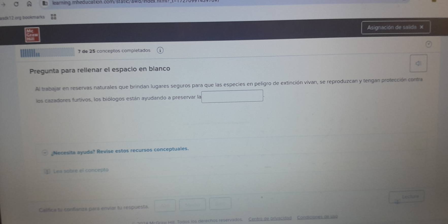 learning.mheducation.com/static/awd/index.ntm? 
asdk12.org bookmarks 
Asignación de salida × 
7 de 25 conceptos completados 
Pregunta para rellenar el espacio en blanco 
Al trabajar en reservas naturales que brindan lugares seguros para que las especies en peligro de extinción vivan, se reproduzcan y tengan protección contra 
los cazadores furtivos, los biólogos están ayudando a preservar la 
Necesita ayuda? Revise estos recursos conceptuales. 
Les sobre el concepto 
Lecton 
Califica tu confianza pars enviar tu respuesta. 
MrGraw Hill Todos los derechos reservados. Centro de privacidad Condiciones de uno