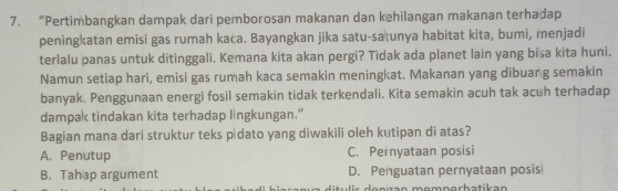 “Pertimbangkan dampak dari pemborosan makanan dan kehilangan makanan terhadap
peningkatan emisi gas rumah kaca. Bayangkan jika satu-satunya habitat kita, bumi, menjadi
terlalu panas untuk ditinggali. Kemana kita akan pergi? Tidak ada planet lain yang bisa kita huni.
Namun setiap hari, emisi gas rumah kaca semakin meningkat. Makanan yang dibuang semakin
banyak. Penggunaan energi fosil semakin tidak terkendali. Kita semakin acuh tak acuh terhadap
dampak tindakan kita terhadap lingkungan.”
Bagian mana dari struktur teks p dato yang diwakili oleh kutipan di atas?
A. Penutup C. Pernyataan posisi
B. Tahap argument D. Penguatan pernyataan posis