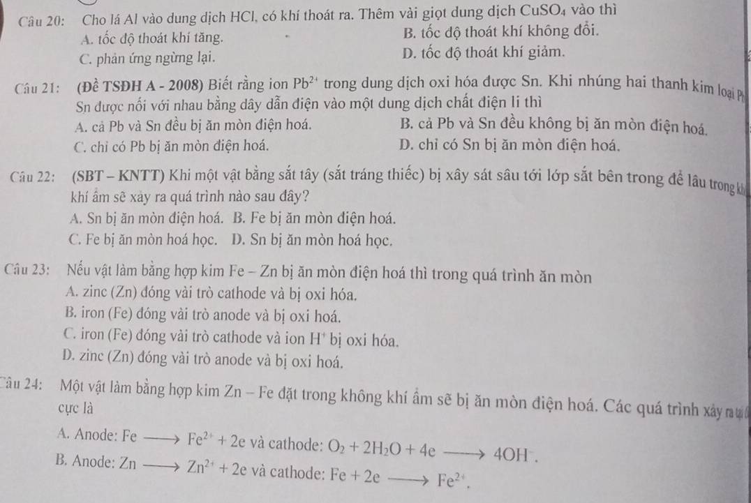 Cho lá Al vào dung dịch HCl, có khí thoát ra. Thêm vài giọt dung dịch CuSO₄ vào thì
A. tốc độ thoát khí tăng. B. tốc độ thoát khí không đổi.
C. phản ứng ngừng lại. D. tốc độ thoát khí giảm.
Câu 21: (Đề TSĐH A - 2008) Biết rằng ion Pb^(2+) trong dung dịch oxi hóa được Sn. Khi nhúng hai thanh kim loại P
Sn được nối với nhau bằng dây dẫn điện vào một dung dịch chất điện li thì
A. cả Pb và Sn đều bị ăn mòn điện hoá. B. cả Pb và Sn đều không bị ăn mòn điện hoá,
C. chỉ có Pb bị ăn mòn điện hoá. D. chỉ có Sn bị ăn mòn điện hoá.
Câu 22: (SBT- KNTT) Khi một vật bằng sắt tây (sắt tráng thiếc) bị xây sát sâu tới lớp sắt bên trong để lâu trong kh
khí âm sẽ xảy ra quá trình nào sau đây?
A. Sn bị ăn mòn điện hoá. B. Fe bị ăn mòn điện hoá.
C. Fe bị ăn mòn hoá học. D. Sn bị ăn mòn hoá học.
Cầu 23:  Nếu vật làm bằng hợp kim Fe - Zn bị ăn mòn điện hoá thì trong quá trình ăn mòn
A. zinc (Zn) đóng vài trò cathode và bị oxi hóa.
B. iron (Fe) đóng vài trò anode và bị oxi hoá.
C. iron (Fe) đóng vài trò cathode và ion H^+bj oxi hóa.
D. zinc (Zn) đóng vài trò anode và bị oxi hoá.
Câu 24:  Một vật làm bằng hợp kim Zn - Fe đặt trong không khí ẩm sẽ bị ăn mòn điện hoá. Các quá trình xây nưc
cực là
A. Anode: Feto Fe^(2+)+2e và cathode: O_2+2H_2O+4eto 4OH.
B. Anode: Znto Zn^(2+)+2e và cathode: Fe+2eto Fe^(2+).