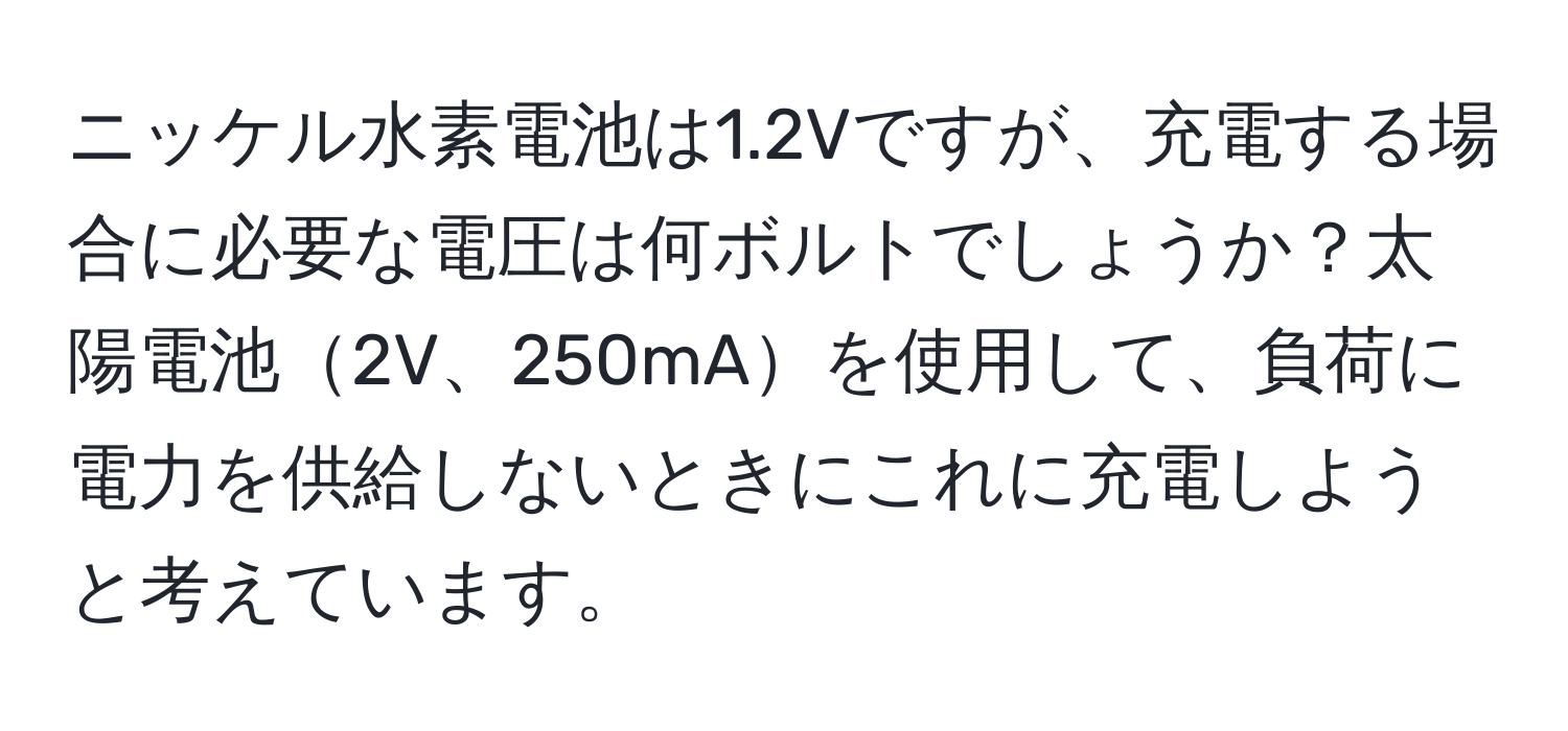 ニッケル水素電池は1.2Vですが、充電する場合に必要な電圧は何ボルトでしょうか？太陽電池2V、250mAを使用して、負荷に電力を供給しないときにこれに充電しようと考えています。