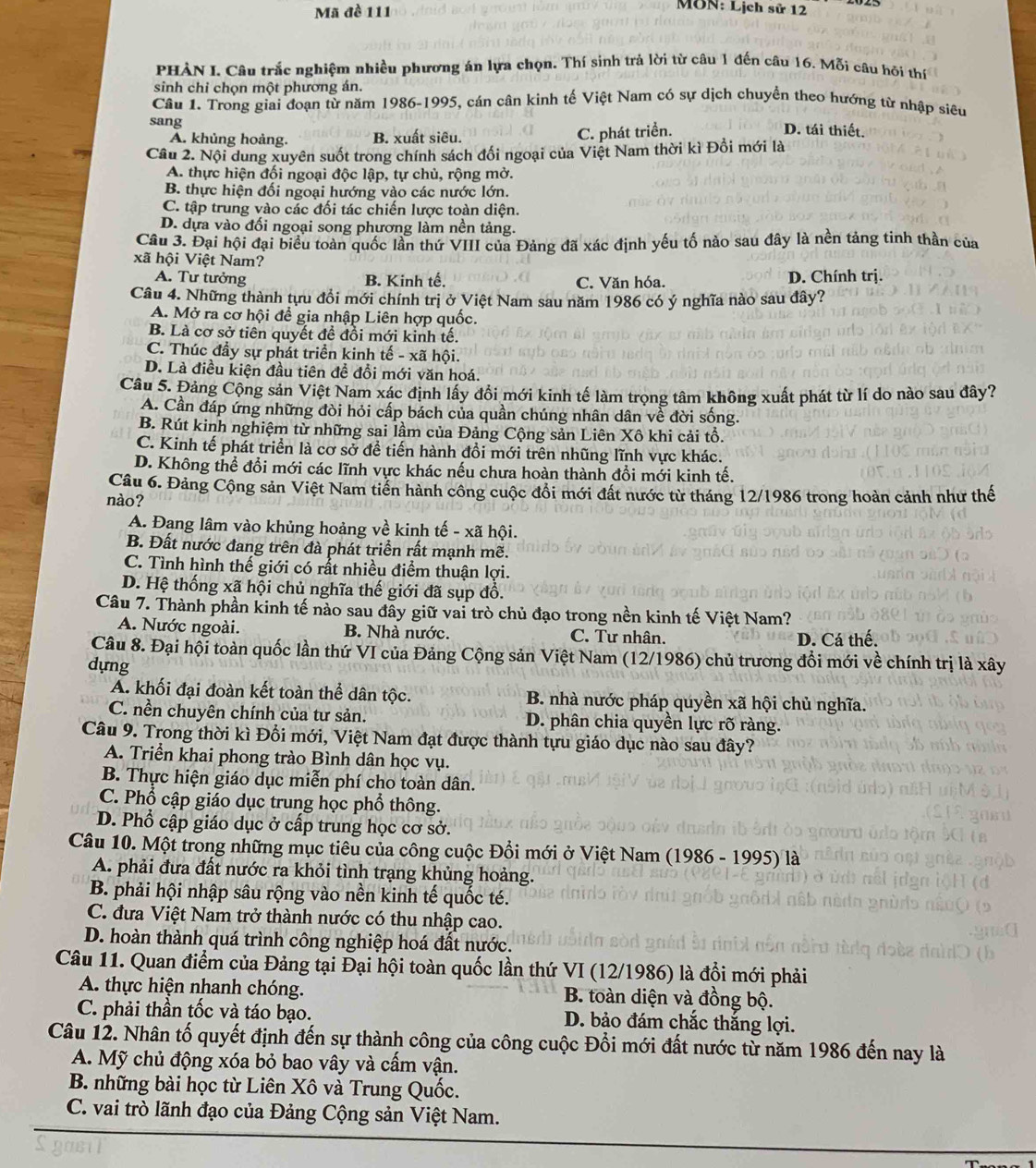Mã đề 111
MôN: Lịch sử 12
PHÀN I. Câu trắc nghiệm nhiều phương án lựa chọn. Thí sinh trả lời từ câu 1 đến câu 16. Mỗi câu hỏi thí
sinh chi chọn một phương án.
Câu 1. Trong giai đoạn từ năm 1986-1995, cán cân kinh tế Việt Nam có sự dịch chuyển theo hướng từ nhập siêu
sang
A. khủng hoàng. B. xuất siêu. C. phát triển.
D. tái thiết.
Câu 2. Nội dung xuyên suốt trong chính sách đổi ngoại của Việt Nam thời kì Đổi mới là
A. thực hiện đối ngoại độc lập, tự chủ, rộng mở.
B. thực hiện đối ngoại hướng vào các nước lớn.
C. tập trung vào các đối tác chiến lược toàn diện.
D. dựa vào đối ngoại song phương làm nền tảng.
Câu 3. Đại hội đại biểu toàn quốc lần thứ VIII của Đảng đã xác định yếu tố nào sau đây là nền tảng tinh thần của
xã hội Việt Nam?
A. Tư tưởng B. Kinh tế. C. Văn hóa. D. Chính trị.
Câu 4. Những thành tựu đồi mới chính trị ở Việt Nam sau năm 1986 có ý nghĩa nào sau đây?
A. Mở ra cơ hội để gia nhập Liên hợp quốc.
B. Là cơ sở tiên quyết để đồi mới kinh tế.
C. Thúc đầy sự phát triển kinh tế - xã hội.
D. Là điều kiện đầu tiên đề đổi mới văn hoá.
Câu 5. Đảng Cộng sản Việt Nam xác định lây đổi mới kinh tế làm trọng tâm không xuất phát từ lí do nào sau đây?
A. Cần đáp ứng những đòi hỏi cấp bách của quần chúng nhân dân về đời sống.
B. Rút kinh nghiệm từ những sai lầm của Đảng Cộng sản Liên Xô khi cải tổ.
C. Kinh tế phát triển là cơ sở đề tiến hành đồi mới trên nhũng lĩnh vực khác.
D. Không thể đổi mới các lĩnh vực khác nếu chưa hoàn thành đổi mới kinh tế.
Câu 6. Đảng Cộng sản Việt Nam tiến hành công cuộc đổi mới đất nước từ tháng 12/1986 trong hoàn cảnh như thế
nào?
A. Đạng lâm vào khủng hoảng về kinh tế - xã hội.
B. Đất nước đang trên đà phát triển rất mạnh mẽ.
C. Tình hình thế giới có rất nhiều điểm thuận lợi.
D. Hệ thống xã hội chủ nghĩa thế giới đã sụp đồ.
Câu 7. Thành phần kinh tế nào sau đầy giữ vai trò chủ đạo trong nền kinh tế Việt Nam?
A. Nước ngoài. B. Nhà nước. C. Tư nhân. D. Cá thế.
Câu 8. Đại hội toàn quốc lần thứ VI của Đảng Cộng sản Việt Nam (12/1986) chủ trương đổi mới về chính trị là xây
dựng
A. khối đại đoàn kết toàn thể dân tộc. B. nhà nước pháp quyền xã hội chủ nghĩa.
C. nền chuyên chính của tư sản. D. phân chia quyền lực rõ ràng.
Câu 9. Trong thời kì Đối mới, Việt Nam đạt được thành tựu giáo dục nào sau đây?
A. Triển khai phong trào Bình dân học vụ.
B. Thực hiện giáo dục miễn phí cho toàn dân.
C. Phổ cập giáo dục trung học phổ thông.
D. Phổ cập giáo dục ở cấp trung học cơ sở.
Câu 10. Một trong những mục tiêu của công cuộc Đổi mới ở Việt Nam (1986 - 1995) là
A. phải đưa đất nước ra khỏi tình trạng khủng hoảng.
B. phải hội nhập sâu rộng vào nền kinh tế quốc té.
C. đưa Việt Nam trở thành nước có thu nhập cao.
D. hoàn thành quá trình công nghiệp hoá đất nước.
Câu 11. Quan điểm của Đảng tại Đại hội toàn quốc lần thứ VI (12/1986) là đổi mới phải
A. thực hiện nhanh chóng.  B. toàn diện và đồng bộ.
C. phải thần tốc và táo bạo. D. bảo đám chắc thắng lợi.
Câu 12. Nhân tố quyết định đến sự thành công của công cuộc Đổi mới đất nước từ năm 1986 đến nay là
A. Mỹ chủ động xóa bỏ bao vây và cấm vận.
B. những bài học từ Liên Xô và Trung Quốc.
C. vai trò lãnh đạo của Đảng Cộng sản Việt Nam.