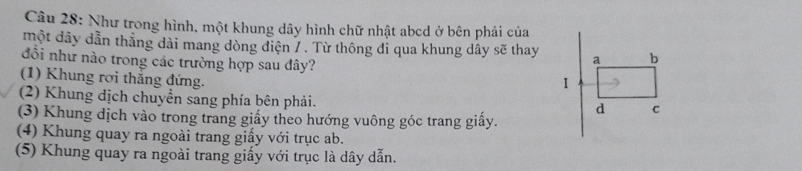 Như trong hình, một khung dây hình chữ nhật abcd ở bên phải của
một dây dẫn thắng dài mang dòng điện / . Từ thông đỉ qua khung dây sẽ thay
đồi như nào trong các trường hợp sau đây?
(1) Khung rơi thắng đứng.
(2) Khung dịch chuyển sang phía bên phải.
(3) Khung dịch vào trong trang giấy theo hướng vuông góc trang giấy.
(4) Khung quay ra ngoài trang giấy với trục ab.
(5) Khung quay ra ngoài trang giấy với trục là dây dẫn.