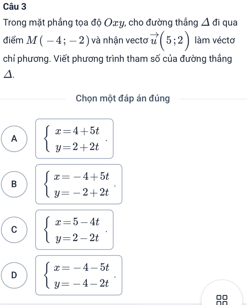 Trong mặt phẳng tọa độ Oxy, cho đường thẳng Δ đi qua
điểm M(-4;-2) và nhận vectơ vector u(5;2) àm véctơ
chỉ phương. Viết phương trình tham số của đường thẳng
△.
Chọn một đáp án đúng
A beginarrayl x=4+5t y=2+2tendarray..
B beginarrayl x=-4+5t y=-2+2tendarray..
C beginarrayl x=5-4t y=2-2tendarray..
D beginarrayl x=-4-5t y=-4-2tendarray..