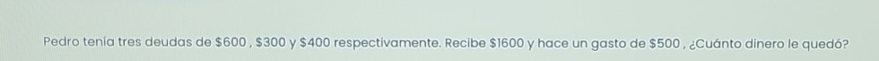 Pedro tenía tres deudas de $600 , $300 y $400 respectivamente. Recibe $1600 y hace un gasto de $500 , ¿Cuánto dinero le quedó?