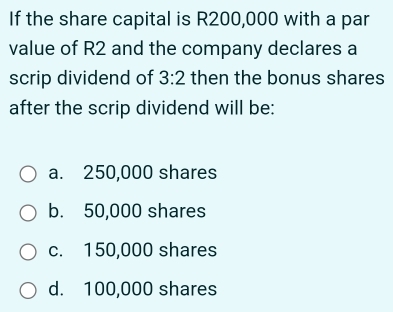 If the share capital is R200,000 with a par
value of R2 and the company declares a
scrip dividend of 3:2 then the bonus shares
after the scrip dividend will be:
a. 250,000 shares
b. 50,000 shares
c. 150,000 shares
d. 100,000 shares