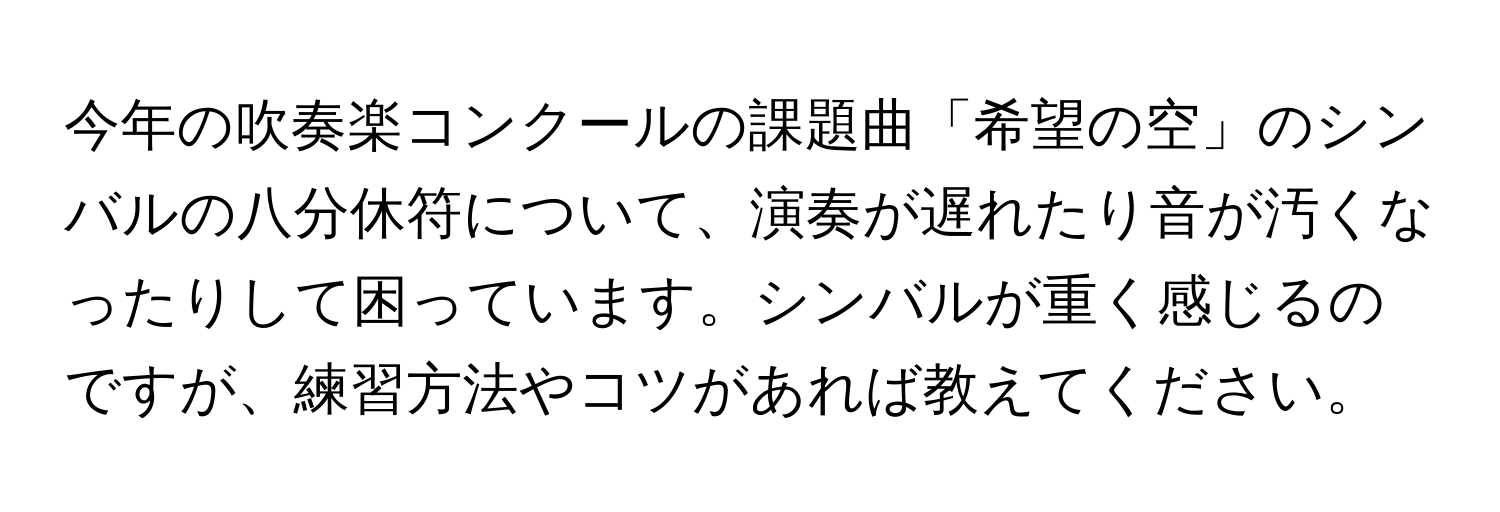 今年の吹奏楽コンクールの課題曲「希望の空」のシンバルの八分休符について、演奏が遅れたり音が汚くなったりして困っています。シンバルが重く感じるのですが、練習方法やコツがあれば教えてください。