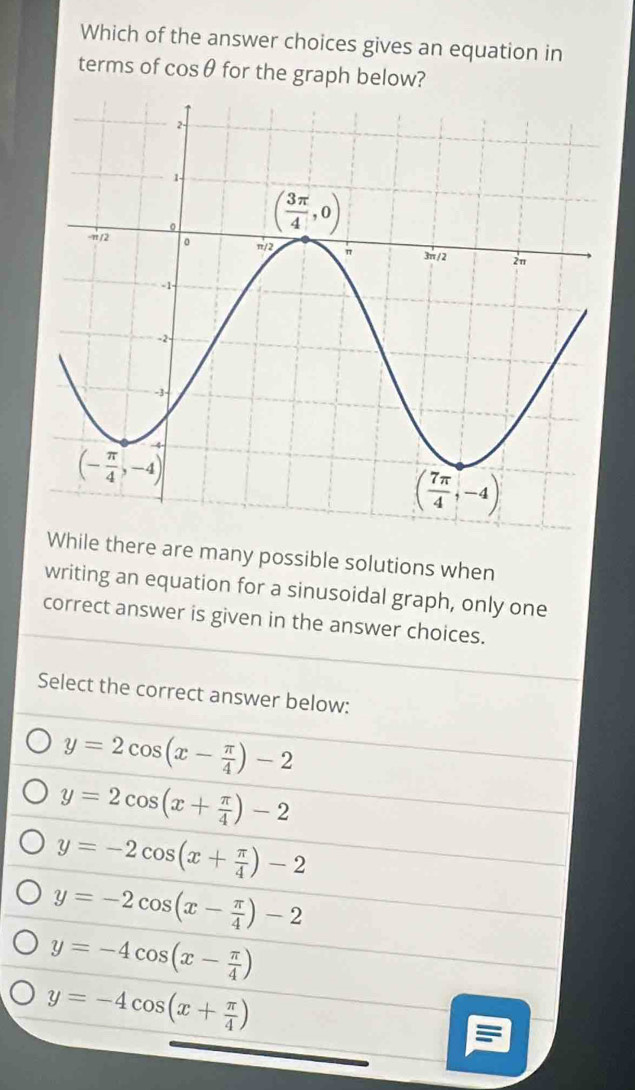 Which of the answer choices gives an equation in
terms of cos θ for the graph below?
While there are many possible solutions when
writing an equation for a sinusoidal graph, only one
correct answer is given in the answer choices.
Select the correct answer below:
y=2cos (x- π /4 )-2
y=2cos (x+ π /4 )-2
y=-2cos (x+ π /4 )-2
y=-2cos (x- π /4 )-2
y=-4cos (x- π /4 )
y=-4cos (x+ π /4 )