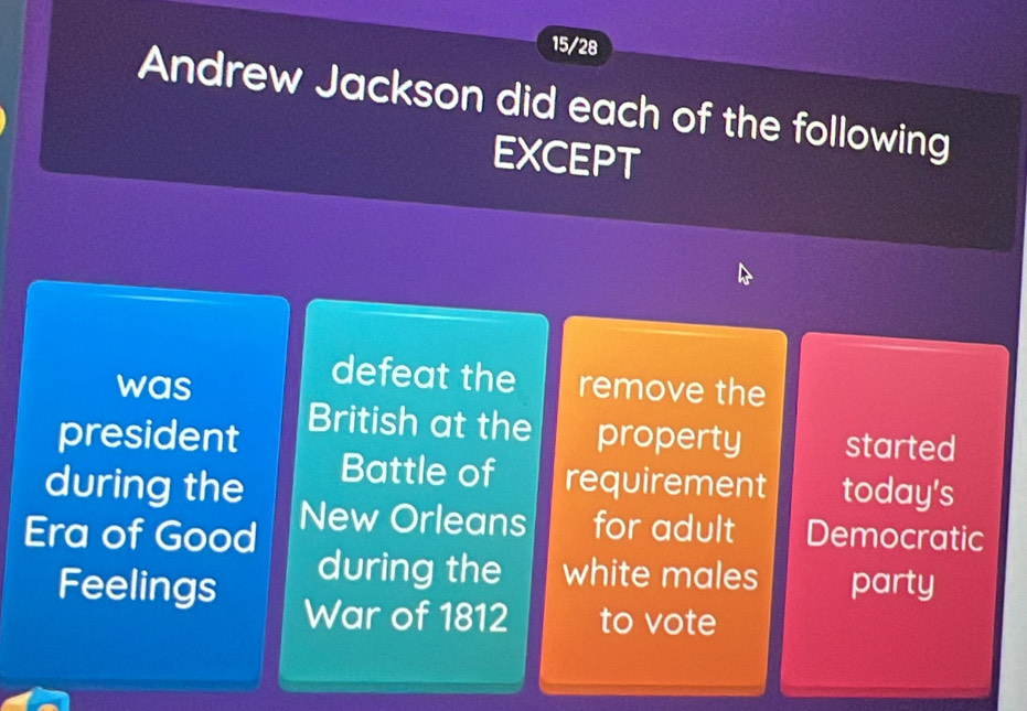 15/28 
Andrew Jackson did each of the following 
EXCEPT 
defeat the 
was remove the 
British at the 
president property started 
Battle of 
during the requirement today's 
Era of Good New Orleans for adult Democratic 
during the white males 
Feelings party 
War of 1812 to vote