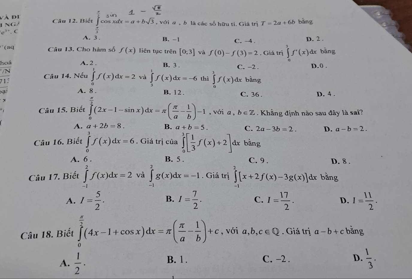 và đi
ING/ Câu 12. Biết ∈tlimits _0^((frac π)2)cos xdx=a+bsqrt(3) , với a , b là các số hữu ti. Giá trị T=2a+6b bǎng
e'. C
x
A. 3 . B. −1 D. 2 .
C. -4 .
(aq Câu 13. Cho hàm số f(x) liên tục trên [0;3] và f(0)-f(3)=2. Giá trị ∈tlimits _0^(3f'(x)dx bǎng
hoá A. 2 . B. 3 . C. -2 . D.0 .
/N
Câu 14. Nếu ∈tlimits _0^1f(x)dx=2 và ∈tlimits _3^1f(x)dx=-6 thì ∈tlimits _0^3f(x)dx bằng
713
bại A. 8. B. 12 . C. 36 . D. 4 .
x
Câu 15. Biết ∈tlimits _0^(frac π)2)(2x-1-sin x)dx=π ( π /a - 1/b )-1 , với a, b∈ Z Khằng định nào sau đây là sai?
A. a+2b=8. B. a+b=5. a-b=2.
C. 2a-3b=2. D.
Câu 16. Biết ∈tlimits _0^(3f(x)dx=6. Giá trị của ∈tlimits _0^3[frac 1)3f(x)+2] dx bằng
A. 6 . B. 5 . C. 9 . D. 8 .
Câu 17. Biết ∈tlimits _(-1)^2f(x)dx=2 và ∈tlimits _(-1)^2g(x)dx=-1. Giá trị ∈tlimits _(-1)^2[x+2f(x)-3g(x)]dx bằng
B.
A. I= 5/2 . I= 7/2 . C. I= 17/2 . I= 11/2 .
D.
Câu 18. Biết ∈tlimits _0^((frac π)2)(4x-1+cos x)dx=π ( π /a - 1/b )+c , với a,b, , c∈ Q. Giá trị a-b+c bằng
A.  1/2 ·
B. 1 . C. -2 . D.  1/3 .