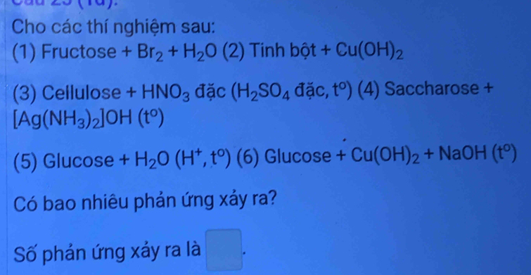 Cho các thí nghiệm sau: 
(1) Fructose +Br_2+H_2O(2) Tinh bhat ot+Cu(OH)_2
(3) Cellulose +HNO_3 đặc (H_2SO_4 đặc, t°) (4) Saccharose +
[Ag (NH_3)_2]OH(t°)
(5) Glucose +H_2O(H^+,t^0) ( (6) Glucose + Cu(OH)_2+NaOH(t^0)
Có bao nhiêu phản ứng xảy ra? 
Số phán ứng xảy ra là □ .