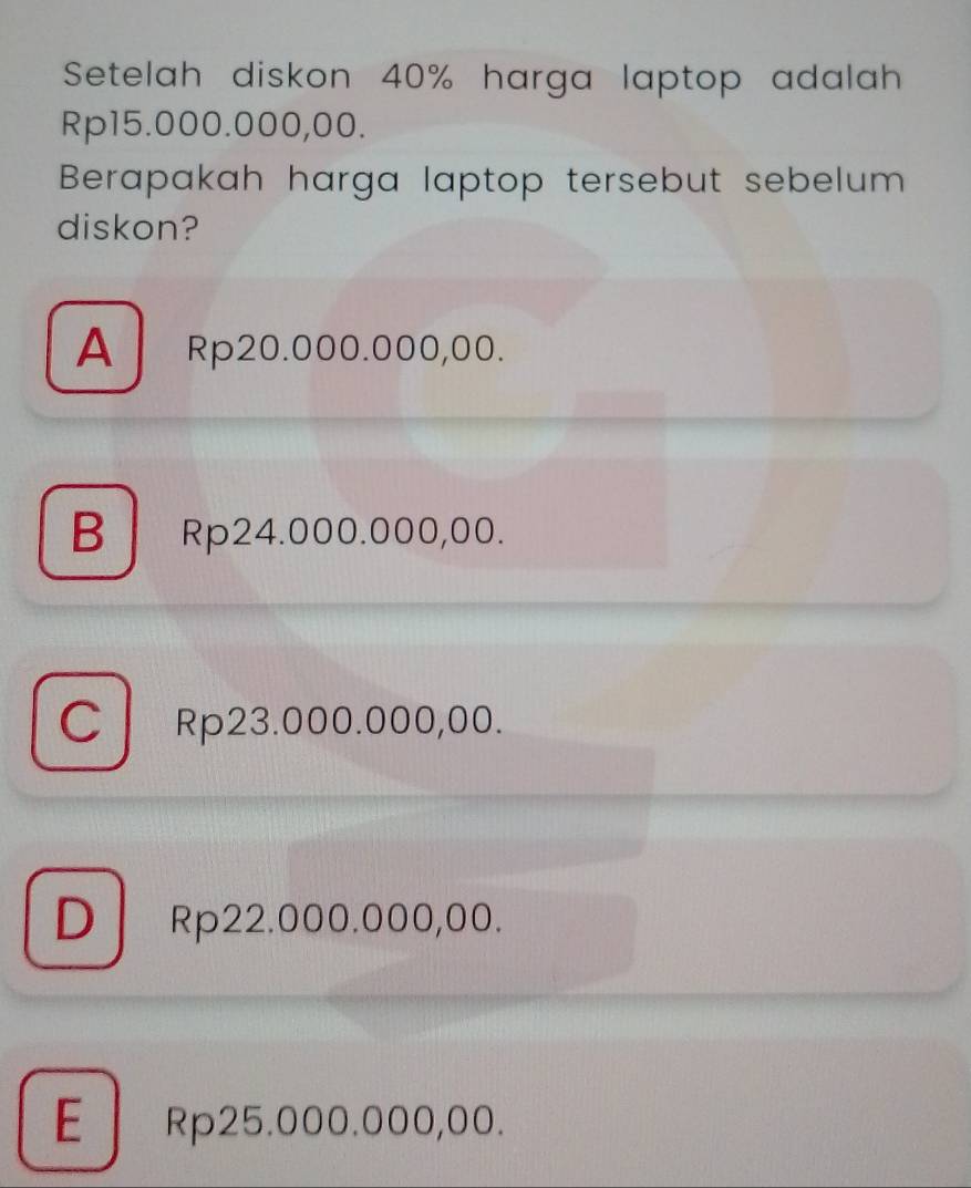 Setelah diskon 40% harga laptop adalah
Rp15.000.000,00.
Berapakah harga laptop tersebut sebelum
diskon?
A Rp20.000.000,00.
B Rp24.000.000,00.
CRp23.000.000,00.
DRp22.000.000,00.
E Rp25.000.000,00.