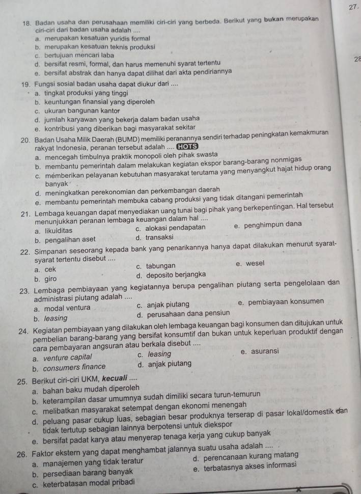 Badan usaha dan perusahaan memiliki ciri-ciri yang berbeda. Berikut yang bukan merupakan
ciri-ciri dari badan usaha adalah ....
a. merupakan kesatuan yuridis formal
b. merupakan kesatuan teknis produksi
c. bertujuan mencari laba
28
d. bersifat resmi, formal, dan harus memenuhi syarat tertentu
e. bersifat abstrak dan hanya dapat dilihat dari akta pendiriannya
19. Fungsi sosial badan usaha dapat diukur dari ....
a. tingkat produksi yang tinggi
b. keuntungan finansial yang diperoleh
c. ukuran bangunan kantor
d. jumlah karyawan yang bekerja dalam badan usaha
e. kontribusi yang diberikan bagi masyarakat sekitar
20. Badan Usaha Milik Daerah (BUMD) memiliki peranannya sendiri terhadap peningkatan kemakmuran
rakyat Indonesia, peranan tersebut adalah .... HoS
a. mencegah timbulnya praktik monopoli oleh pihak swasta
b. membantu pemerintah dalam melakukan kegiatan ekspor barang-barang nonmigas
c. memberikan pelayanan kebutuhan masyarakat terutama yang menyangkut hajat hidup orang
banyak
d. meningkatkan perekonomian dan perkembangan daerah
e. membantu pemerintah membuka cabang produksi yang tidak ditangani pemerintah
21. Lembaga keuangan dapat menyediakan uang tunai bagi pihak yang berkepentingan. Hal tersebut
menunjukkan peranan lembaga keuangan dalam hal ....
a. likuiditas c. alokasi pendapatan e. penghimpun dana
b. pengalihan aset d. transaksi
22. Simpanan seseorang kepada bank yang penarikannya hanya dapat dilakukan menurut syarat-
syarat tertentu disebut ....
a. cek c. tabungan e. wesel
b. giro d. deposito berjangka
23. Lembaga pembiayaan yang kegiatannya berupa pengalihan piutang serta pengelolaan dan
administrasi piutang adalah ....
a. modal ventura c. anjak piutang e. pembiayaan konsumen
b. leasing d. perusahaan dana pensiun
24. Kegiatan pembiayaan yang dilakukan oleh lembaga keuangan bagi konsumen dan ditujukan untuk
pembelian barang-barang yang bersifat konsumtif dan bukan untuk keperluan produktif dengan
cara pembayaran angsuran atau berkala disebut ....
a. venture capital c. leasing e. asuransi
b. consumers finance d. anjak piutang
25. Berikut ciri-ciri UKM, kecuali ....
a. bahan baku mudah diperoleh
b. keterampilan dasar umumnya sudah dimiliki secara turun-temurun
c. melibatkan masyarakat setempat dengan ekonomi menengah
d. peluang pasar cukup luas, sebagian besar produknya terserap di pasar lokal/domestik dan
tidak tertutup sebagian lainnya berpotensi untuk diekspor
e. bersifat padat karya atau menyerap tenaga kerja yang cukup banyak
26. Faktor ekstern yang dapat menghambat jalannya suatu usaha adalah ....
a. manajemen yang tidak teratur d. perencanaan kurang matang
b. persediaan barang banyak e. terbatasnya akses informasi
c. keterbatasan modal pribadi