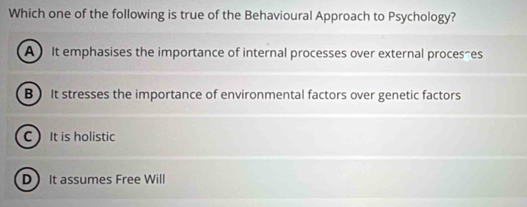 Which one of the following is true of the Behavioural Approach to Psychology?
A ) It emphasises the importance of internal processes over external processes
B It stresses the importance of environmental factors over genetic factors
C It is holistic
DIt assumes Free Will