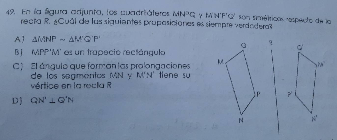 En la figura adjunta, los cuadriláteros MNPQ y M'N'P'Q * son simétricos respecto de la
recta R. ¿Cuál de las siguientes proposiciones es siempre verdadera?
A △ MNPsim △ M'Q'P'
R
Q'
B  MPP'M' es un trapecio rectángulo
C) El ángulo que forman las prolongaciones M^(^·)
de los segmentos MN y M'N' tiene su
vértice en la recta R
P'
D QN'⊥ Q'N
N'