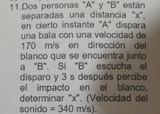 Dos personas "A" y "B" están 
separadas una distancia ' x ', 
en cierto instante "A' dispara 
una bala con una velocidad de
170 m/s en dirección del 
blanco que se encuentra junto 
a "B". Si "B" escucha el 
disparo y 3 s después percibe 
el impacto en el blanco, 
determinar "x". (Velocidad del 
sonido =340m/s).