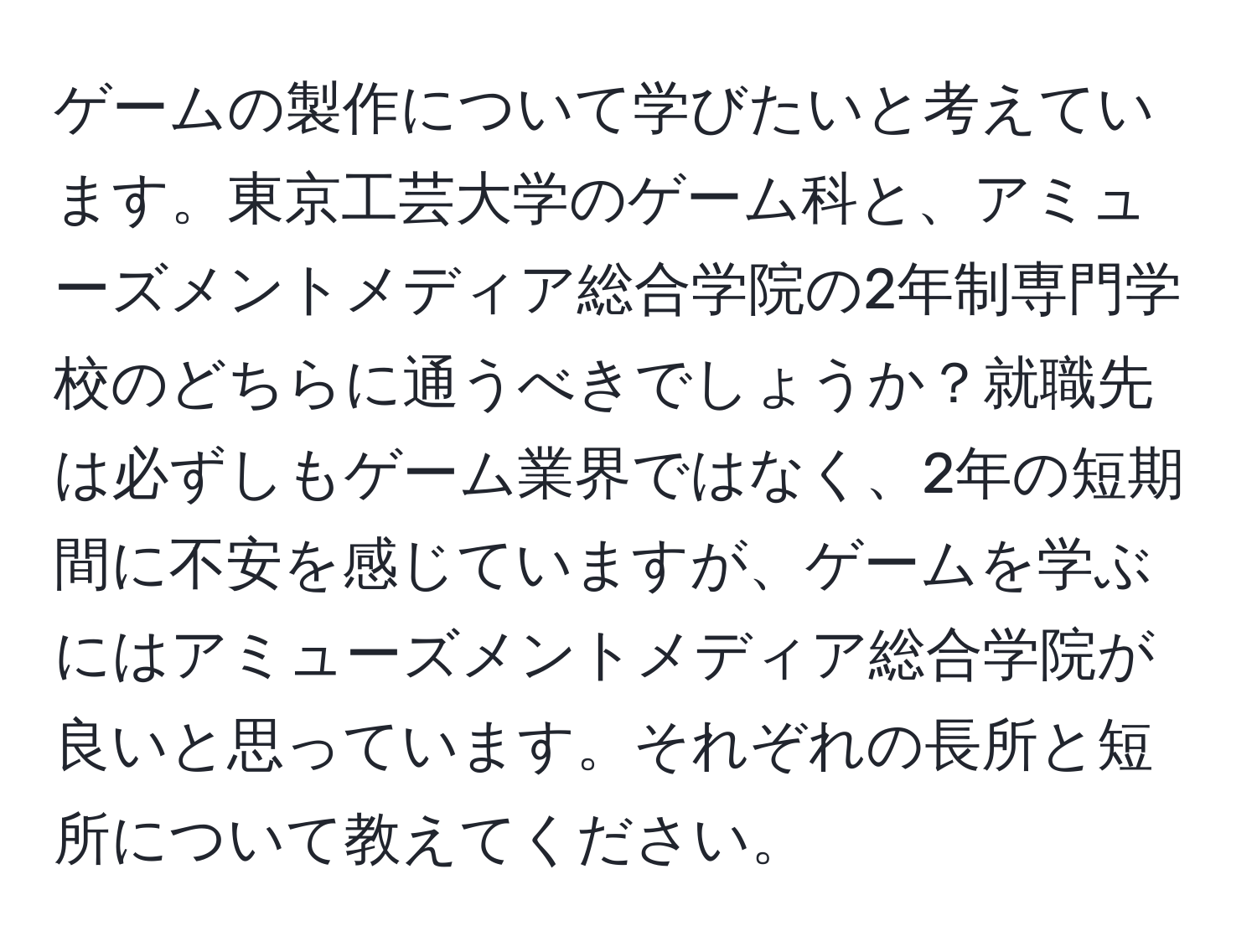 ゲームの製作について学びたいと考えています。東京工芸大学のゲーム科と、アミューズメントメディア総合学院の2年制専門学校のどちらに通うべきでしょうか？就職先は必ずしもゲーム業界ではなく、2年の短期間に不安を感じていますが、ゲームを学ぶにはアミューズメントメディア総合学院が良いと思っています。それぞれの長所と短所について教えてください。