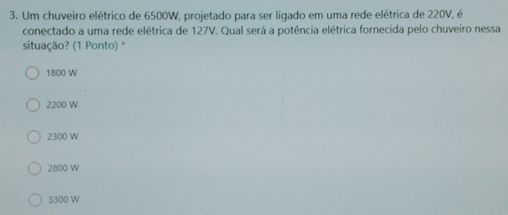 Um chuveiro elétrico de 6500W, projetado para ser ligado em uma rede elétrica de 220V, é
conectado a uma rede elétrica de 127V. Qual será a potência elétrica fornecida pelo chuveiro nessa
situação? (1 Ponto) *
1800 W
2200 W
2300 W
2800 W
3300 W