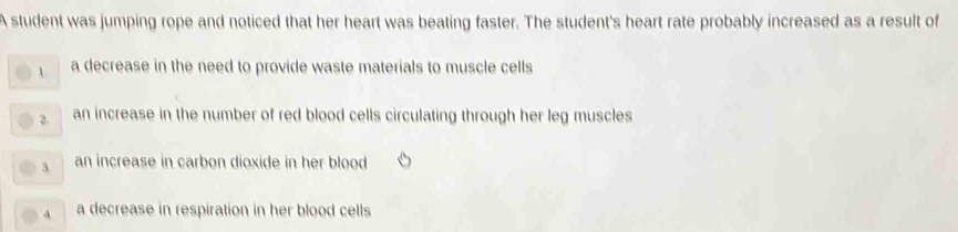 A student was jumping rope and noticed that her heart was beating faster. The student's heart rate probably increased as a result of
1 a decrease in the need to provide waste materials to muscle cells
2. an increase in the number of red blood cells circulating through her leg muscles
3. an increase in carbon dioxide in her blood
4 a decrease in respiration in her blood cells