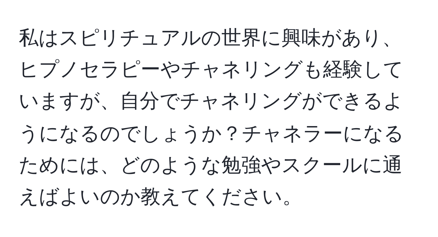 私はスピリチュアルの世界に興味があり、ヒプノセラピーやチャネリングも経験していますが、自分でチャネリングができるようになるのでしょうか？チャネラーになるためには、どのような勉強やスクールに通えばよいのか教えてください。