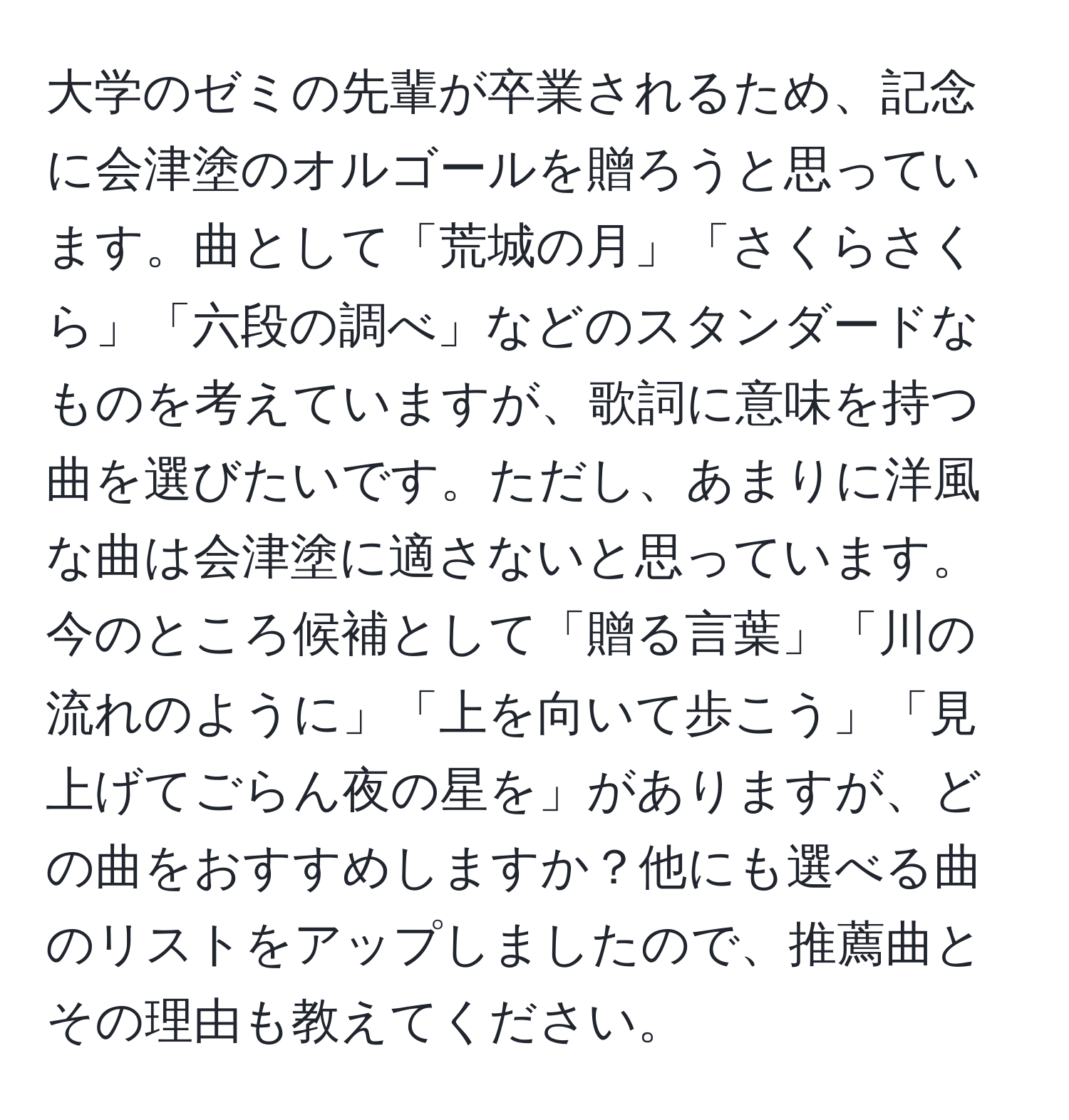 大学のゼミの先輩が卒業されるため、記念に会津塗のオルゴールを贈ろうと思っています。曲として「荒城の月」「さくらさくら」「六段の調べ」などのスタンダードなものを考えていますが、歌詞に意味を持つ曲を選びたいです。ただし、あまりに洋風な曲は会津塗に適さないと思っています。今のところ候補として「贈る言葉」「川の流れのように」「上を向いて歩こう」「見上げてごらん夜の星を」がありますが、どの曲をおすすめしますか？他にも選べる曲のリストをアップしましたので、推薦曲とその理由も教えてください。