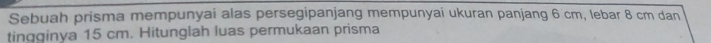 Sebuah prisma mempunyai alas persegipanjang mempunyai ukuran panjang 6 cm, lebar 8 cm dan 
tingginya 15 cm. Hitunglah luas permukaan prisma