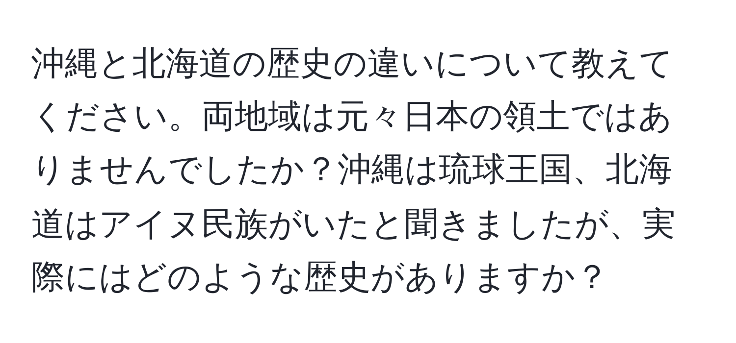 沖縄と北海道の歴史の違いについて教えてください。両地域は元々日本の領土ではありませんでしたか？沖縄は琉球王国、北海道はアイヌ民族がいたと聞きましたが、実際にはどのような歴史がありますか？