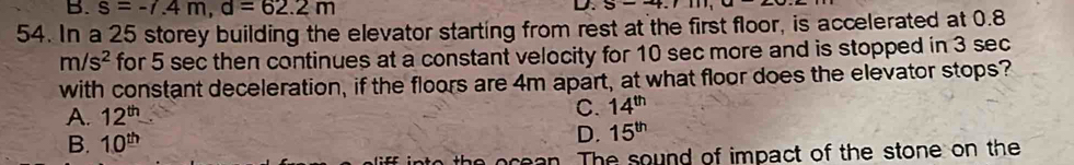 B. s=-7.4m, d=62.2m
D. 5-4.1
54. In a 25 storey building the elevator starting from rest at the first floor, is accelerated at 0.8
m/s^2 for 5 sec then continues at a constant velocity for 10 sec more and is stopped in 3 sec
with constant deceleration, if the floors are 4m apart, at what floor does the elevator stops?
A. 12^(th)
C. 14^(th)
B. 10^(th) D. 15^(th)
rean. The sound of impact of the stone on the