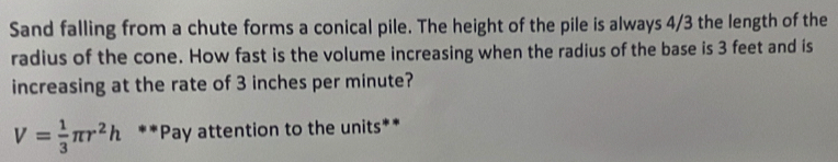 Sand falling from a chute forms a conical pile. The height of the pile is always 4/3 the length of the 
radius of the cone. How fast is the volume increasing when the radius of the base is 3 feet and is 
increasing at the rate of 3 inches per minute?
V= 1/3 π r^2h **Pay attention to the units**