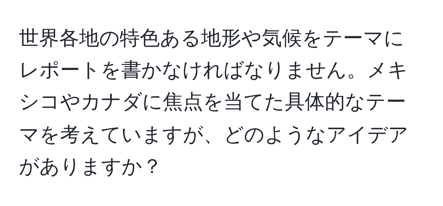 世界各地の特色ある地形や気候をテーマにレポートを書かなければなりません。メキシコやカナダに焦点を当てた具体的なテーマを考えていますが、どのようなアイデアがありますか？