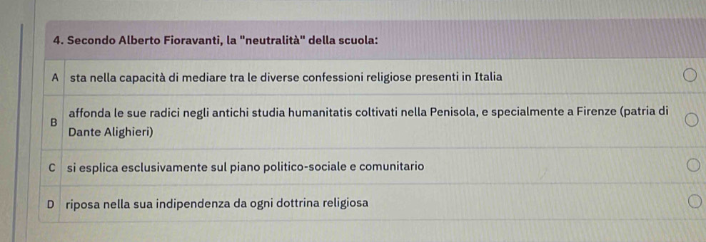 Secondo Alberto Fioravanti, la "neutralità" della scuola:
A sta nella capacità di mediare tra le diverse confessioni religiose presenti in Italia
affonda le sue radici negli antichi studia humanitatis coltivati nella Penisola, e specialmente a Firenze (patria di
B
Dante Alighieri)
Csi esplica esclusivamente sul piano politico-sociale e comunitario
D riposa nella sua indipendenza da ogni dottrina religiosa