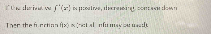 If the derivative f'(x) is positive, decreasing, concave down 
Then the function f(x) is (not all info may be used):