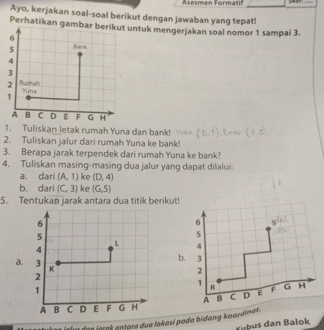 Asesmen Formatif Skor: ..... 
Ayo, kerjakan soal-soal berikut dengan jawaban yang tepat! 
Perhatikan guntuk mengerjakan soal nomor 1 sampai 3. 
1. Tuliskan letak rumah Yuna dan bank! 
2. Tuliskan jalur dari rumah Yuna ke bank! 
3. Berapa jarak terpendek dari rumah Yuna ke bank? 
4. Tuliskan masing-masing dua jalur yang dapat dilalui: 
a. dari (A,1) ke (D,4)
b. dari (C,3) ke (G,5)
5. Tentukan jarak antara dua titik berikut!
6
5
4
b. 3
a.
2
1 R
A B C D E F G H
jal ur da n j a rak antara dua lokasi pada bidang koordinat. 
Kubus dan Balok