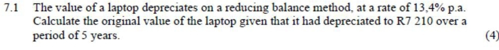 7.1 The value of a laptop depreciates on a reducing balance method, at a rate of 13,4% p.a. 
Calculate the original value of the laptop given that it had depreciated to R7 210 over a 
period of 5 years. (4)