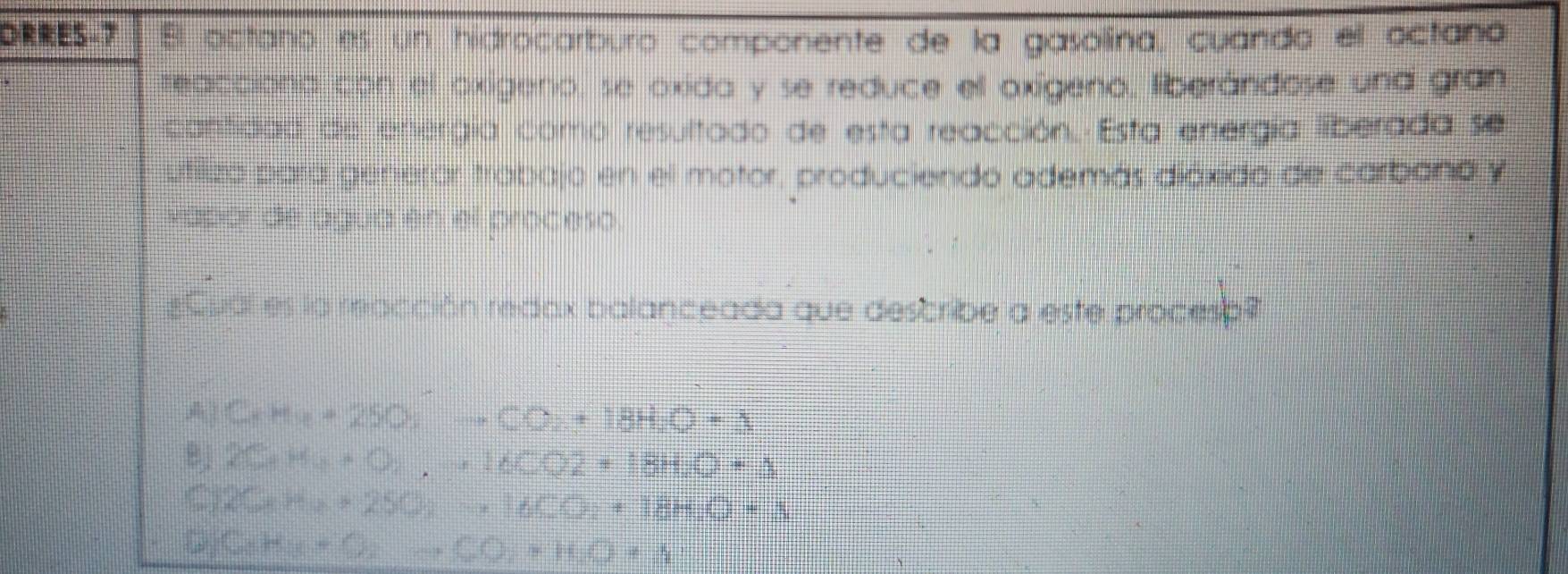 DRRES-7 El octano es un hidrocarburo componente de la gasolina, cuando el octano
teacciono con el oxígeno, se oxida y se reduce ell oxígeno, liberándose una gran
cantidad de energía como resultado de esta reacción. Esta energía liberada se
utiliza para generor trabajo en el motor, produciendo además diáxido de carbana y
vapor de agua en el proceso.
=Cual es la reacción redax balanceada que describe a este procesa?
A| C_xM_4-(00)+18H_2O+250_2+18H_2O+3
Bj 2C_4H_O_2+16CO2+18H_2O+△
C) 2CorHto 2O_2+2SO_2to 16CO_2+18H_2O+S
C_6H_3+O_2to CO_2+H_2O+S